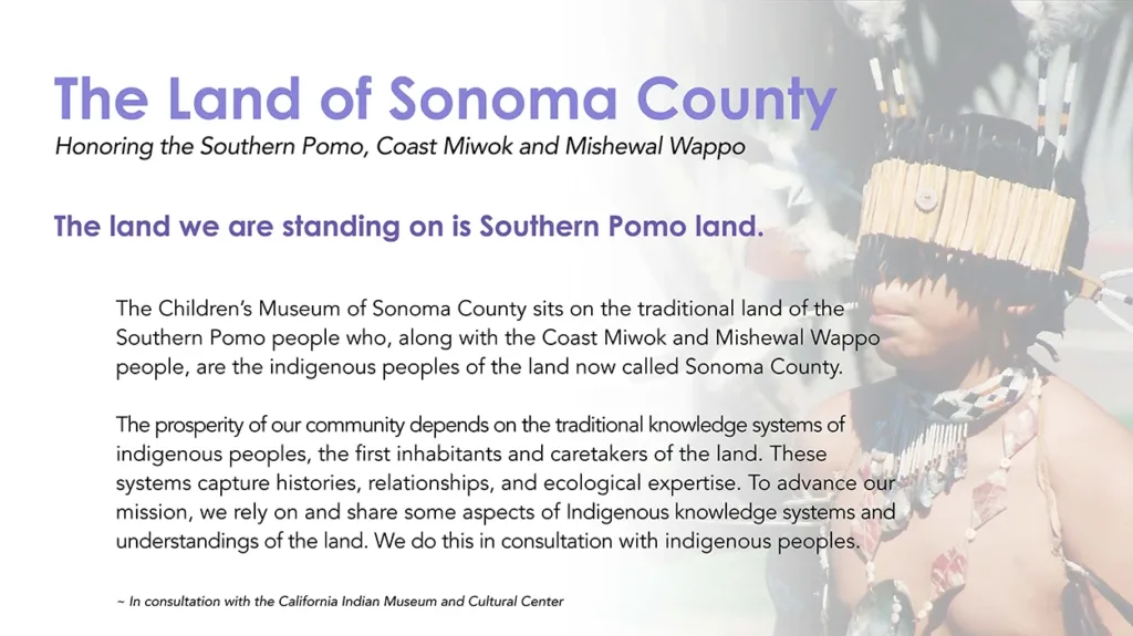 The Children’s Museum of Sonoma County’s official Land Acknowledgement. With text that reads: "The Land of Sonoma County - Honoring the Southern Pomo, Coast Miwok, and Mishewal Wappo - The land we are standing on is Southern Pomo Land. The Children’s Museum of Sonoma County sits on the traditional land of the Southern Pomo people who, along with the Coast Miwok and Mishewal Wappo people, are the indigenous peoples of the land now called Sonoma County. The prosperity of our community depends on the traditional knowledge systems of indigenous peoples, the first inhabitants and caretakers of the land. These systems capture histories, relationships, and ecological expertise. To advance our mission, we rely on and share some aspects of Indigenous knowledge systems and understandings of the land. We do this in consultation with indigenous peoples. ~ In consultation with the California Indian Museum and Cultural Center"